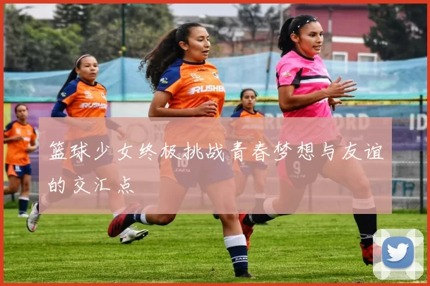 篮球少女终极挑战青春梦想与友谊的交汇点