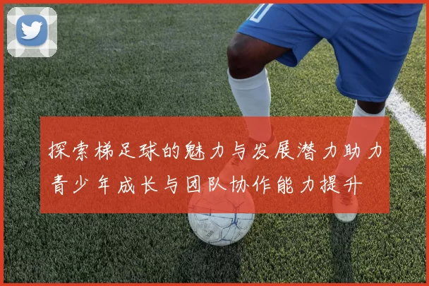探索梯足球的魅力与发展潜力助力青少年成长与团队协作能力提升