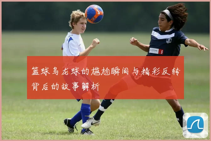 篮球乌龙球的尴尬瞬间与精彩反转背后的故事解析