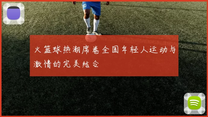 火篮球热潮席卷全国年轻人运动与激情的完美结合